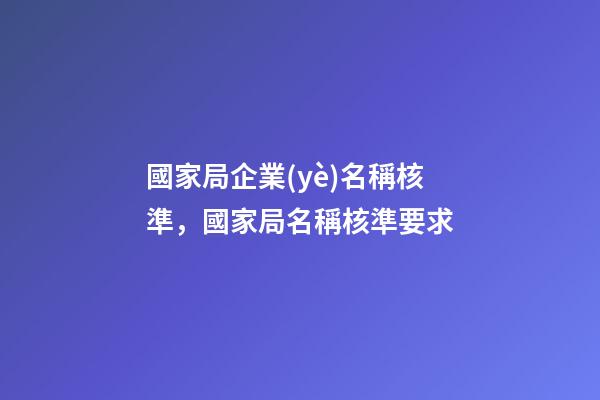 國家局企業(yè)名稱核準，國家局名稱核準要求-第1張-觀點-玄機派