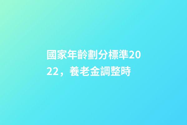 國家年齡劃分標準2022，養老金調整時-第1張-觀點-玄機派