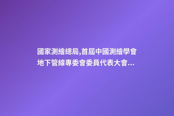 國家測繪總局,首屆中國測繪學會地下管線專委會委員代表大會暨成立大會召開-第1張-觀點-玄機派