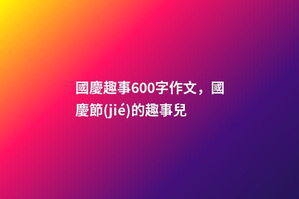 國慶趣事600字作文，國慶節(jié)的趣事兒-第1張-觀點-玄機派