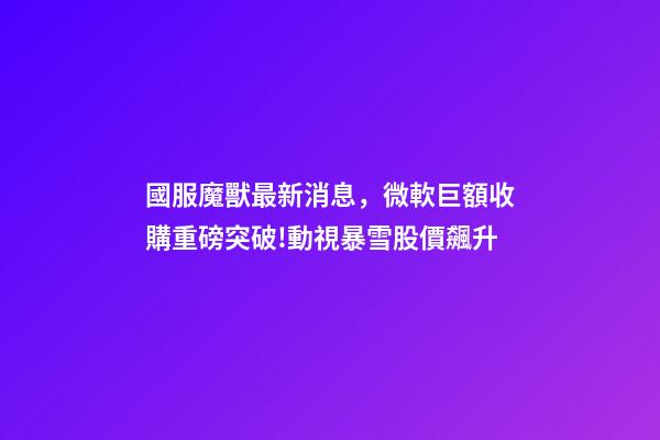 國服魔獸最新消息，微軟巨額收購重磅突破!動視暴雪股價飆升-第1張-觀點-玄機派