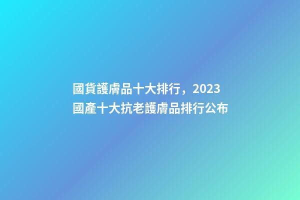 國貨護膚品十大排行，2023國產十大抗老護膚品排行公布-第1張-觀點-玄機派