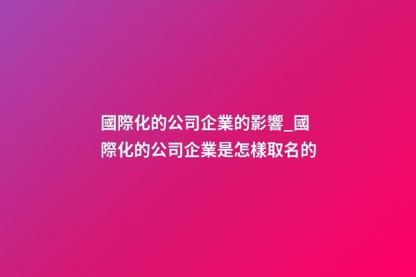 國際化的公司企業的影響_國際化的公司企業是怎樣取名的-第1張-公司起名-玄機派