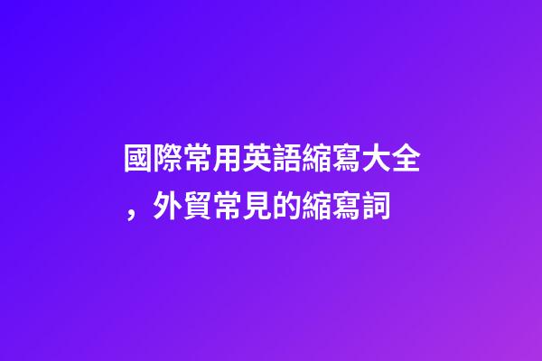 國際常用英語縮寫大全，外貿常見的縮寫詞-第1張-觀點-玄機派