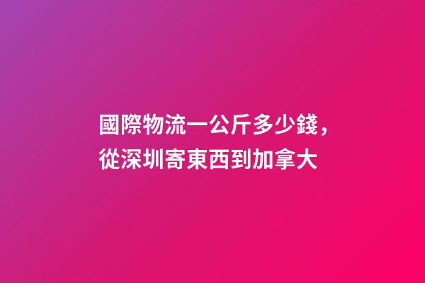 國際物流一公斤多少錢，從深圳寄東西到加拿大-第1張-觀點-玄機派