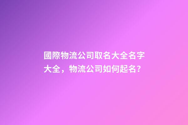 國際物流公司取名大全名字大全，物流公司如何起名？-第1張-公司起名-玄機派