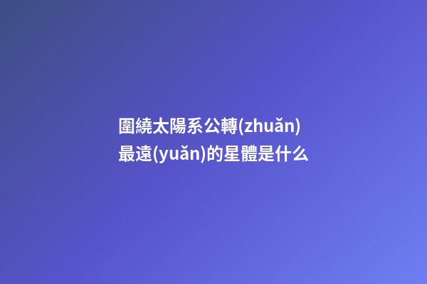 圍繞太陽系公轉(zhuǎn)最遠(yuǎn)的星體是什么-第1張-星座運(yùn)勢(shì)-玄機(jī)派