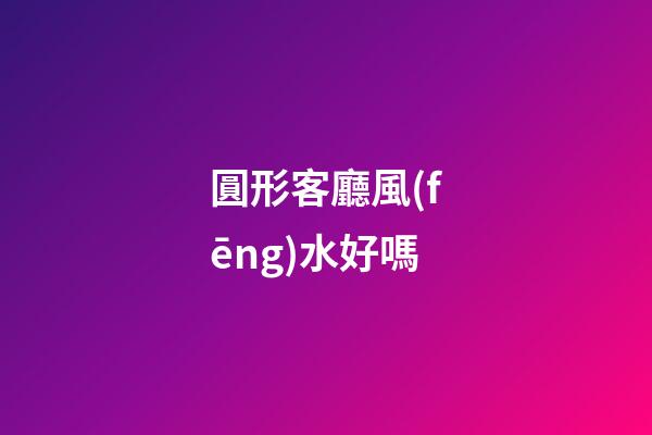 圓形客廳風(fēng)水好嗎