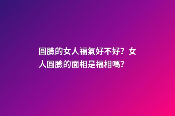 圓臉的女人福氣好不好？女人圓臉的面相是福相嗎？