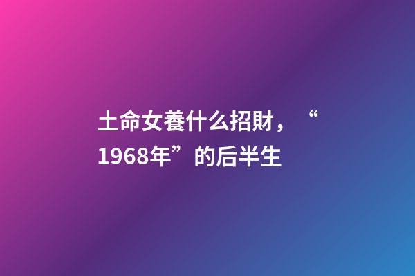 土命女養什么招財，“1968年”的后半生-第1張-觀點-玄機派