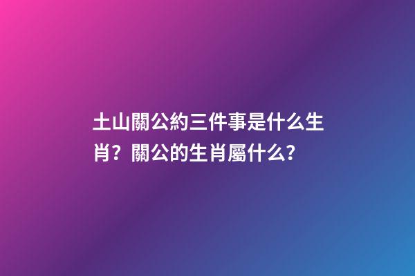 土山關公約三件事是什么生肖？關公的生肖屬什么？