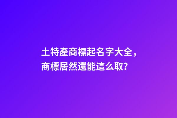 土特產商標起名字大全，商標居然還能這么取？