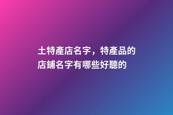 土特產店名字，特產品的店鋪名字有哪些好聽的