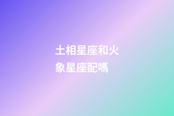 土相星座和火象星座配嗎-第1張-星座運勢-玄機派