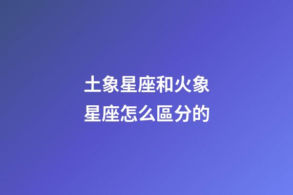 土象星座和火象星座怎么區分的-第1張-星座運勢-玄機派