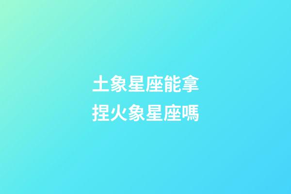 土象星座能拿捏火象星座嗎-第1張-星座運勢-玄機派
