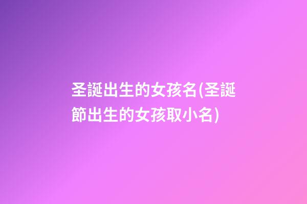 圣誕出生的女孩名(圣誕節出生的女孩取小名)