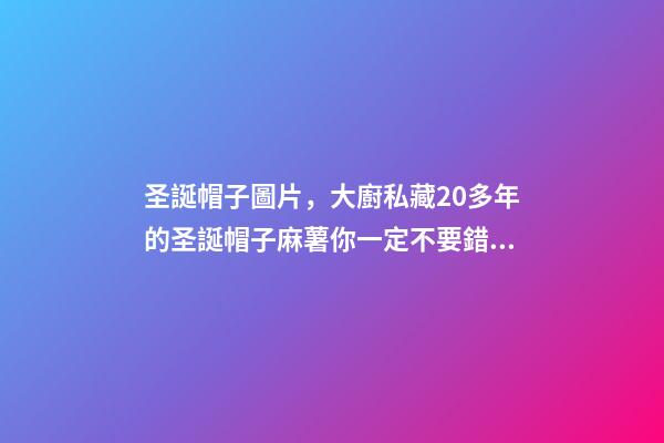 圣誕帽子圖片，大廚私藏20多年的圣誕帽子麻薯你一定不要錯過-第1張-觀點-玄機派
