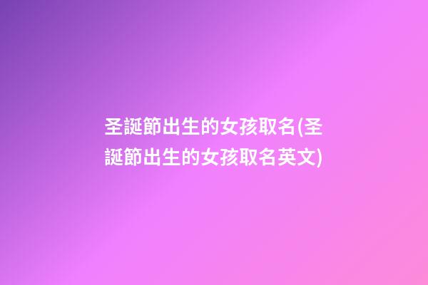 圣誕節出生的女孩取名(圣誕節出生的女孩取名英文)