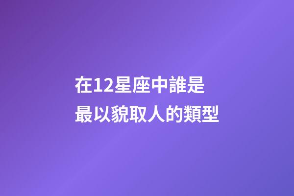 在12星座中誰是最以貌取人的類型-第1張-星座運勢-玄機派