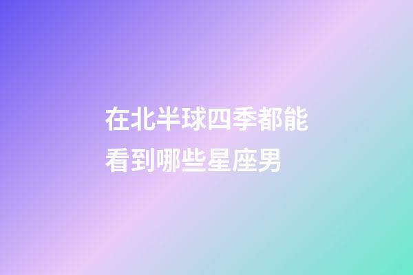 在北半球四季都能看到哪些星座男-第1張-星座運勢-玄機派