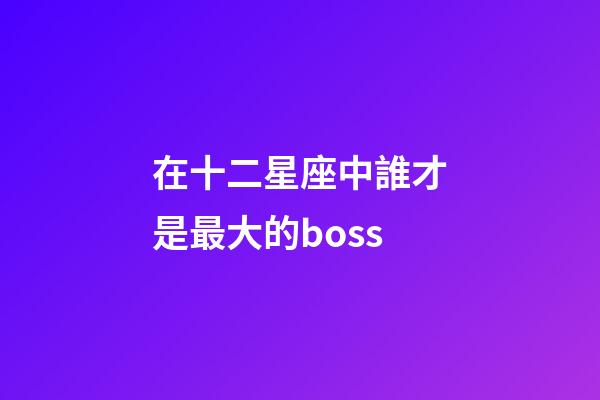 在十二星座中誰才是最大的boss-第1張-星座運(yùn)勢-玄機(jī)派