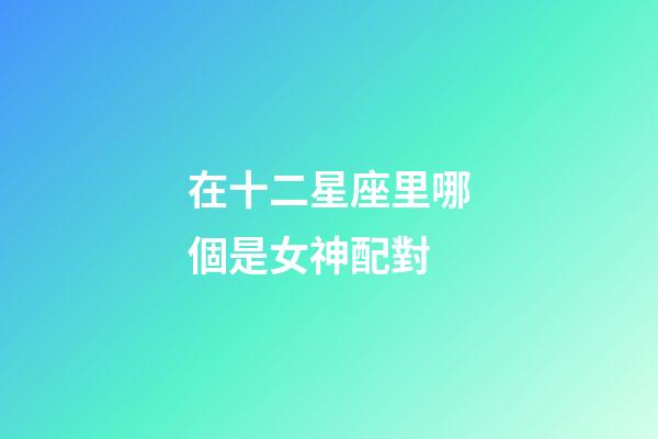 在十二星座里哪個是女神配對-第1張-星座運勢-玄機派