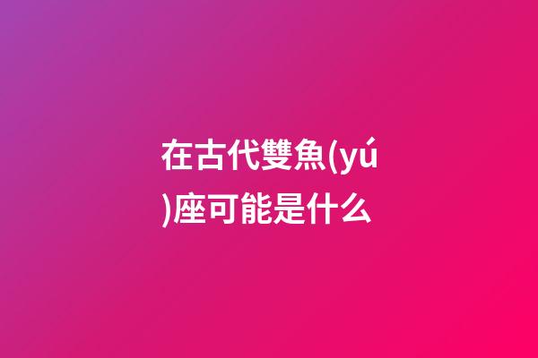 在古代雙魚(yú)座可能是什么-第1張-星座運(yùn)勢(shì)-玄機(jī)派