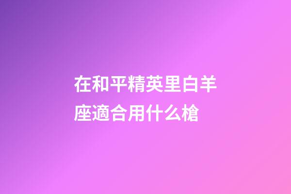 在和平精英里白羊座適合用什么槍-第1張-星座運勢-玄機派