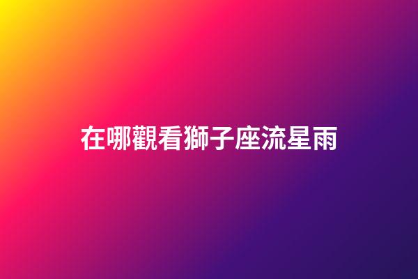 在哪觀看獅子座流星雨-第1張-星座運勢-玄機派