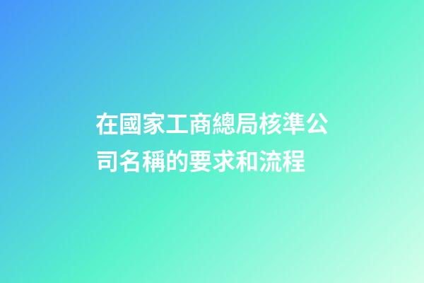 在國家工商總局核準公司名稱的要求和流程-第1張-公司起名-玄機派