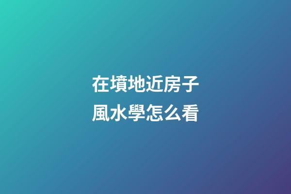 在墳地近房子風水學怎么看