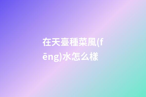 在天臺種菜風(fēng)水怎么樣