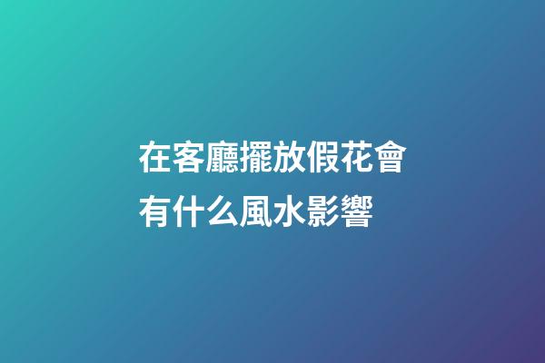 在客廳擺放假花會有什么風水影響