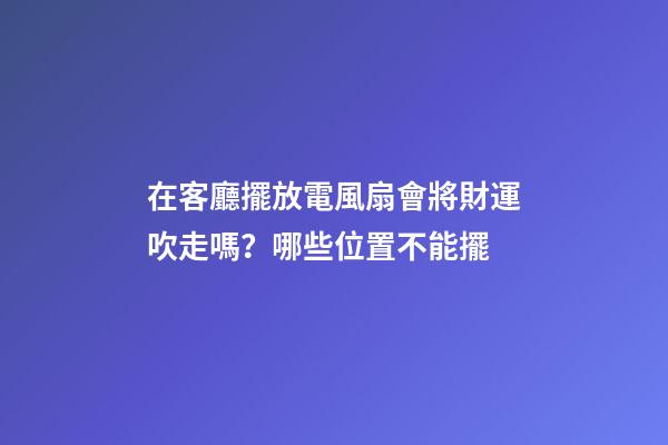 在客廳擺放電風扇會將財運吹走嗎？哪些位置不能擺