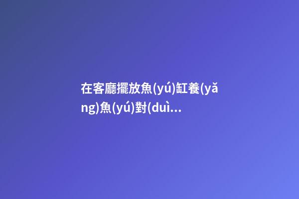 在客廳擺放魚(yú)缸養(yǎng)魚(yú)對(duì)住宅風(fēng)水有何益處