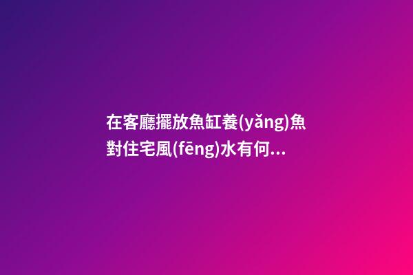 在客廳擺放魚缸養(yǎng)魚對住宅風(fēng)水有何益處