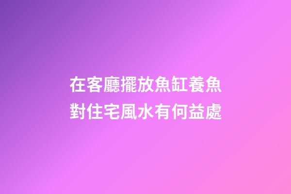 在客廳擺放魚缸養魚對住宅風水有何益處