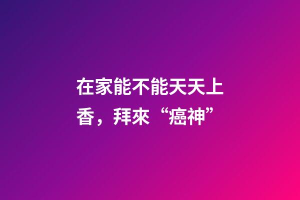 在家能不能天天上香，拜來“癌神”-第1張-觀點-玄機派