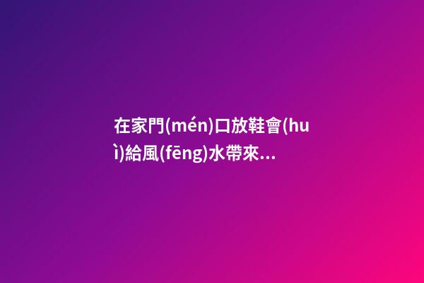 在家門(mén)口放鞋會(huì)給風(fēng)水帶來(lái)哪些影響