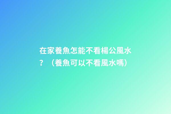 在家養魚怎能不看楊公風水？（養魚可以不看風水嗎）