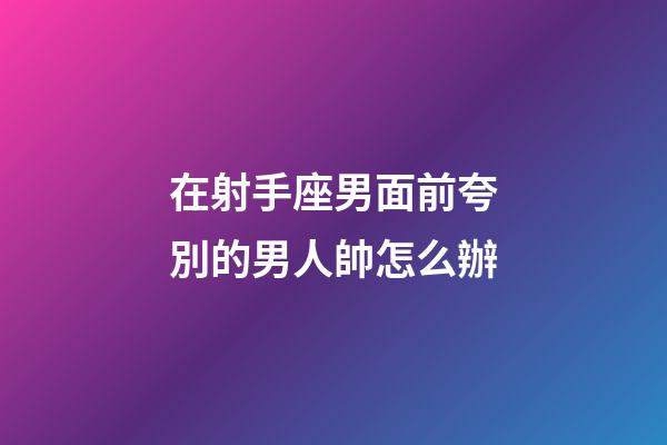 在射手座男面前夸別的男人帥怎么辦-第1張-星座運勢-玄機派