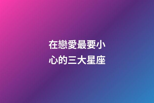 在戀愛最要小心的三大星座-第1張-星座運勢-玄機派