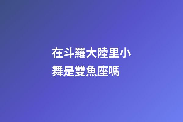在斗羅大陸里小舞是雙魚座嗎-第1張-星座運勢-玄機派