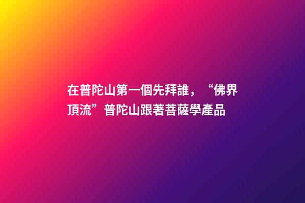 在普陀山第一個先拜誰，“佛界頂流”普陀山跟著菩薩學產品-第1張-觀點-玄機派