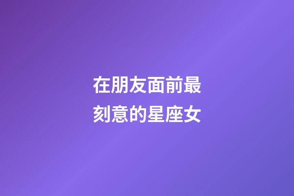 在朋友面前最刻意的星座女-第1張-星座運勢-玄機派