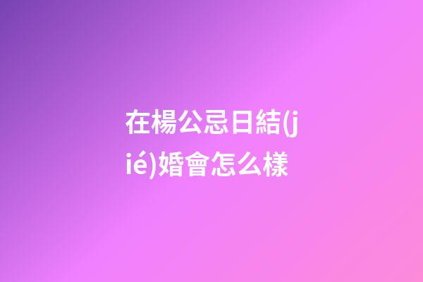 在楊公忌日結(jié)婚會怎么樣