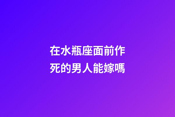 在水瓶座面前作死的男人能嫁嗎-第1張-星座運勢-玄機派