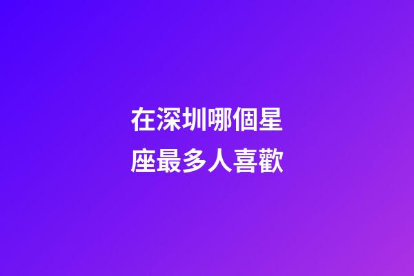 在深圳哪個星座最多人喜歡-第1張-星座運勢-玄機派