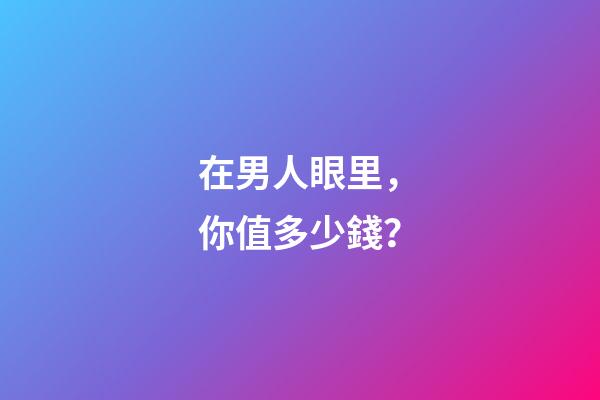 在男人眼里，你值多少錢？